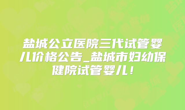 盐城公立医院三代试管婴儿价格公告_盐城市妇幼保健院试管婴儿！