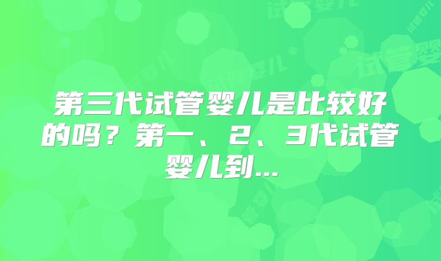 第三代试管婴儿是比较好的吗？第一、2、3代试管婴儿到...