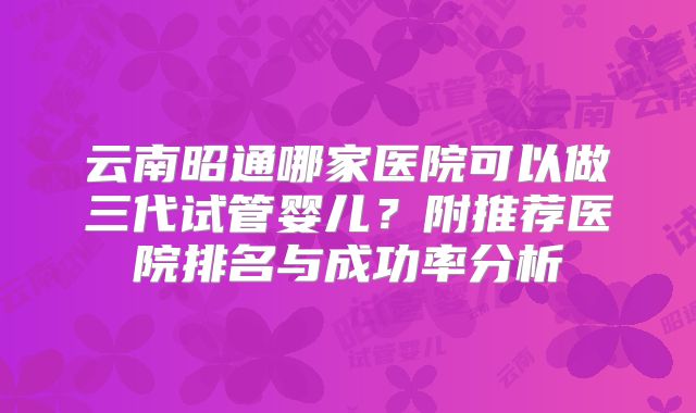 云南昭通哪家医院可以做三代试管婴儿？附推荐医院排名与成功率分析