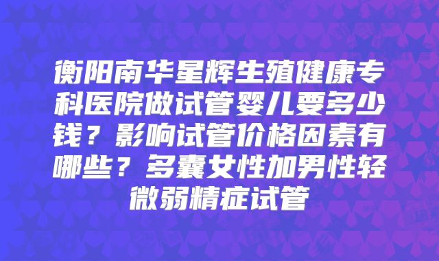 衡阳南华星辉生殖健康专科医院做试管婴儿要多少钱?影响试管价格因素有哪些?多囊女性加男性轻微弱精症试管