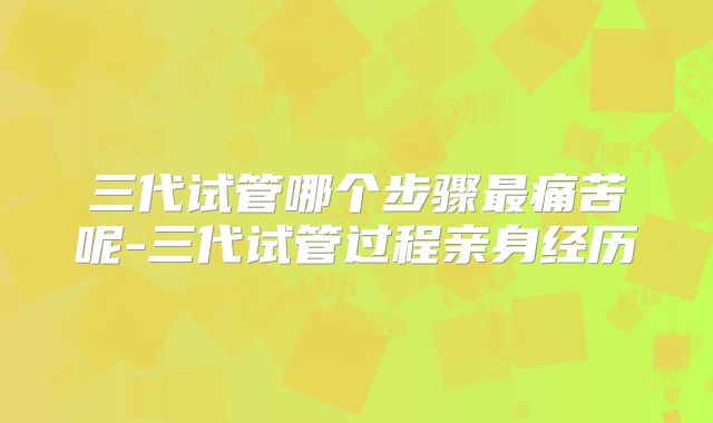 三代试管哪个步骤最痛苦呢-三代试管过程亲身经历