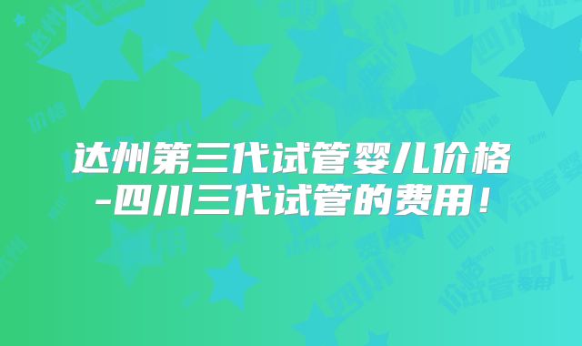 达州第三代试管婴儿价格-四川三代试管的费用!