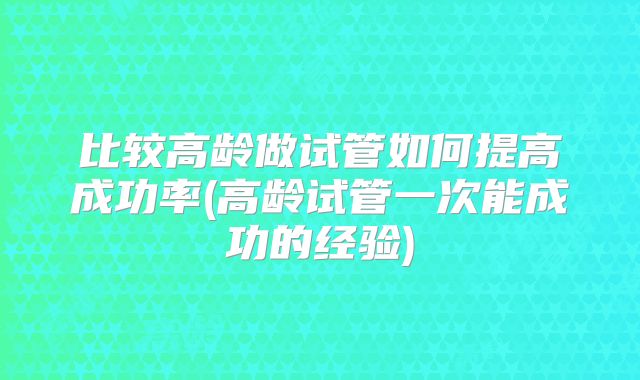 比较高龄做试管如何提高成功率(高龄试管一次能成功的经验)