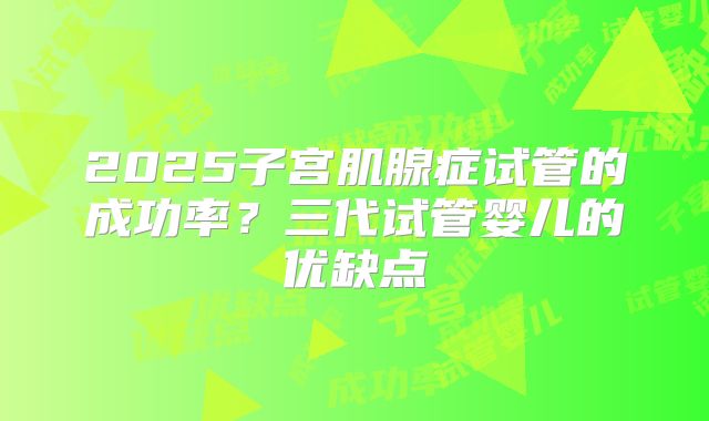2025子宫肌腺症试管的成功率？三代试管婴儿的优缺点
