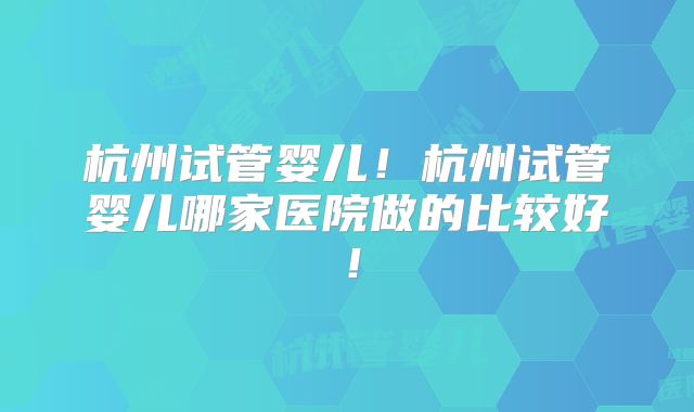 杭州试管婴儿！杭州试管婴儿哪家医院做的比较好！