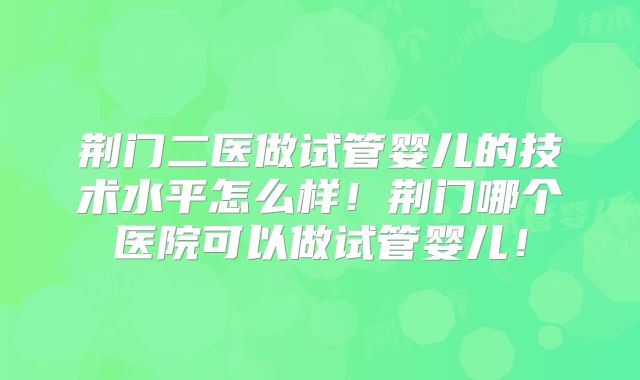 荆门二医做试管婴儿的技术水平怎么样!荆门哪个医院可以做试管婴儿!