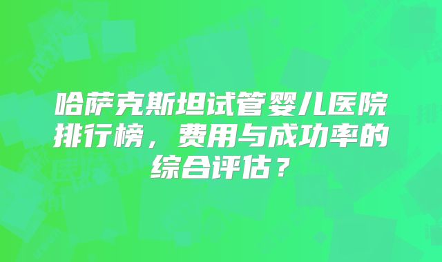 哈萨克斯坦试管婴儿医院排行榜，费用与成功率的综合评估？