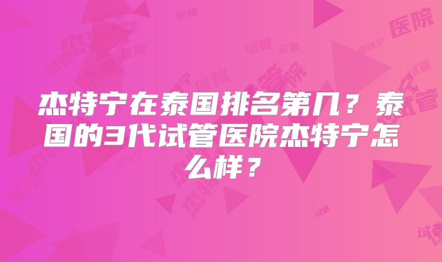 杰特宁在泰国排名第几？泰国的3代试管医院杰特宁怎么样？