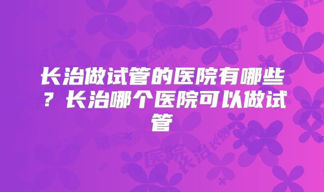 长治做试管的医院有哪些？长治哪个医院可以做试管