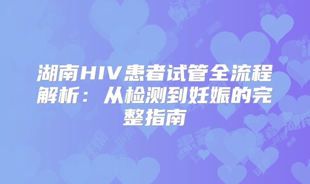 湖南HIV患者试管全流程解析：从检测到妊娠的完整指南