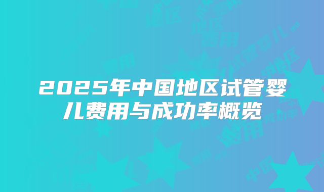 2025年中国地区试管婴儿费用与成功率概览