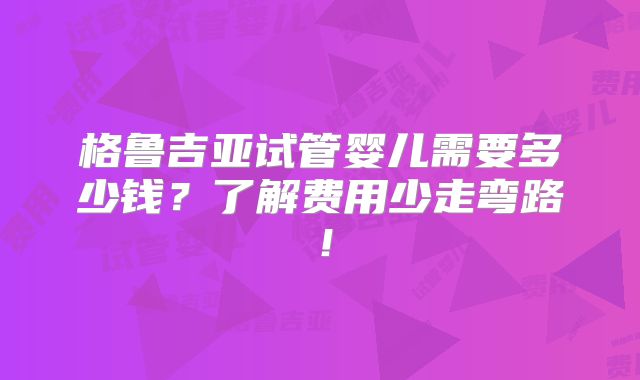 格鲁吉亚试管婴儿需要多少钱?了解费用少走弯路!