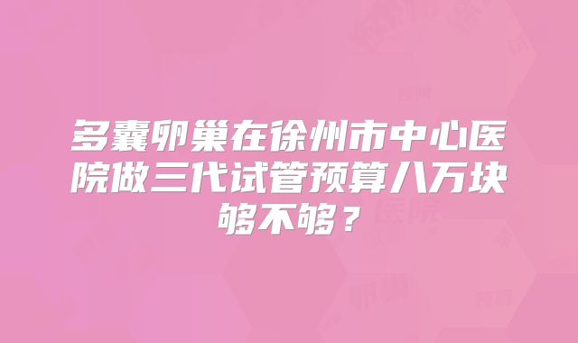 多囊卵巢在徐州市中心医院做三代试管预算八万块够不够？