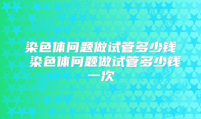 染色体问题做试管多少钱 染色体问题做试管多少钱一次