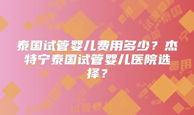 泰国试管婴儿费用多少?杰特宁泰国试管婴儿医院选择?