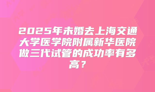 2025年未婚去上海交通大学医学院附属新华医院做三代试管的成功率有多高？