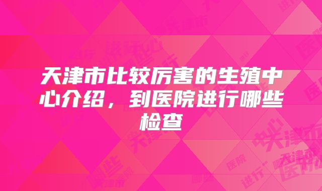 天津市比较厉害的生殖中心介绍，到医院进行哪些检查