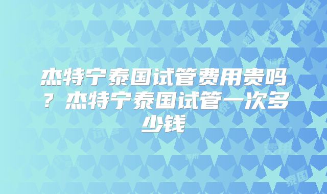 杰特宁泰国试管费用贵吗？杰特宁泰国试管一次多少钱