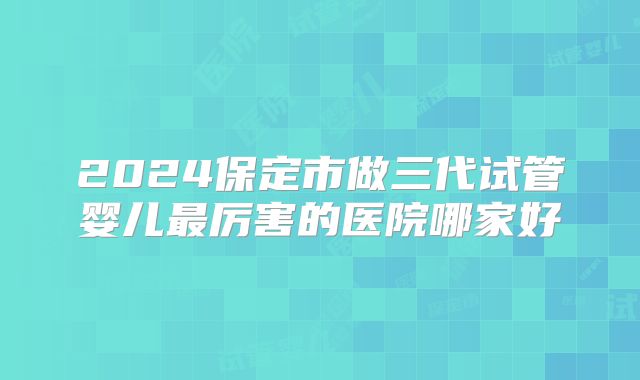 2024保定市做三代试管婴儿最厉害的医院哪家好