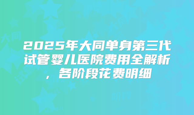 2025年大同单身第三代试管婴儿医院费用全解析，各阶段花费明细