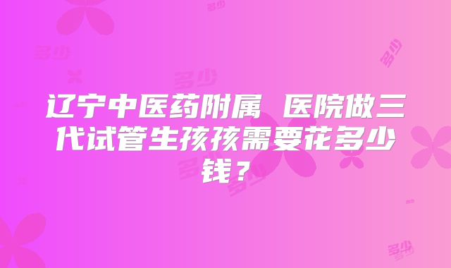 辽宁中医药附属 医院做三代试管生孩孩需要花多少钱？
