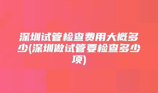 深圳试管检查费用大概多少(深圳做试管要检查多少项)