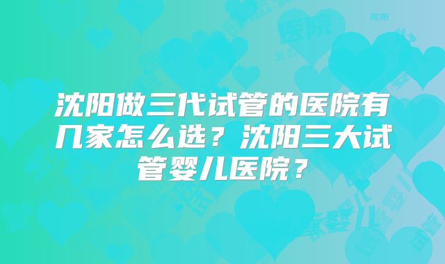 沈阳做三代试管的医院有几家怎么选？沈阳三大试管婴儿医院？