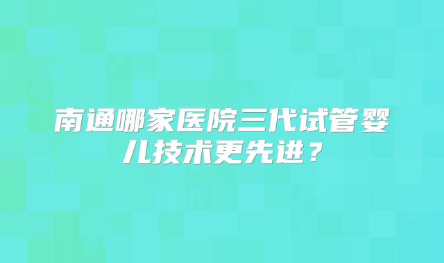 南通哪家医院三代试管婴儿技术更先进?