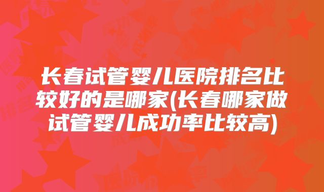 长春试管婴儿医院排名比较好的是哪家(长春哪家做试管婴儿成功率比较高)