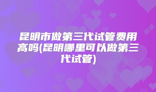 昆明市做第三代试管费用高吗(昆明哪里可以做第三代试管)