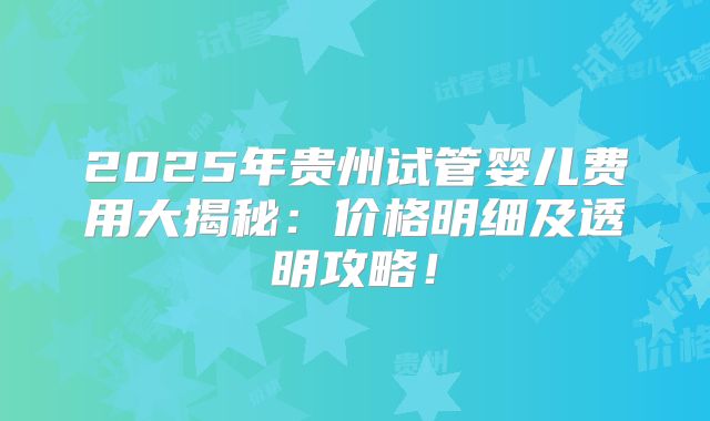 2025年贵州试管婴儿费用大揭秘:价格明细及透明攻略!
