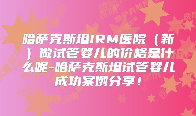 哈萨克斯坦IRM医院（新）做试管婴儿的价格是什么呢-哈萨克斯坦试管婴儿成功案例分享！