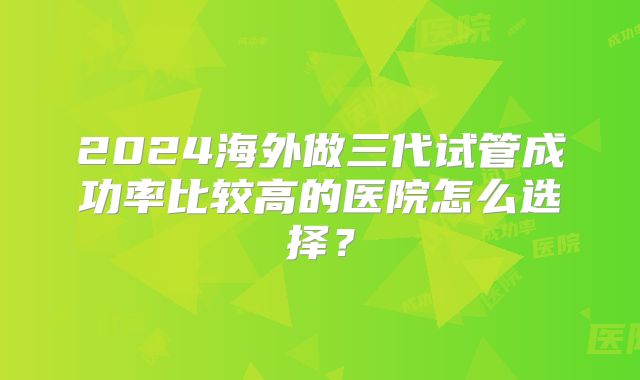 2024海外做三代试管成功率比较高的医院怎么选择？