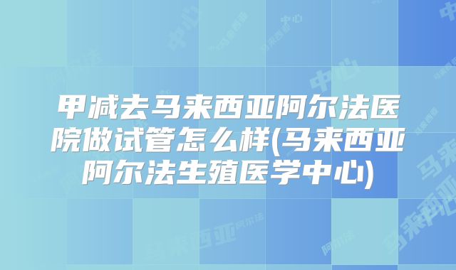 甲减去马来西亚阿尔法医院做试管怎么样(马来西亚阿尔法生殖医学中心)