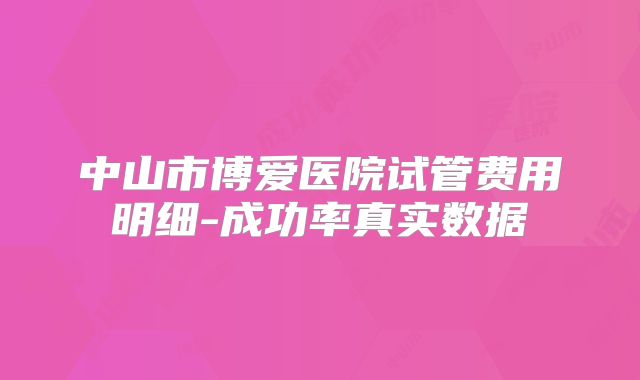 中山市博爱医院试管费用明细-成功率真实数据