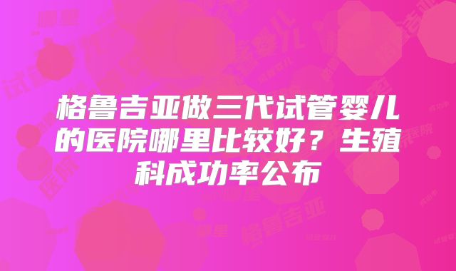 格鲁吉亚做三代试管婴儿的医院哪里比较好?生殖科成功率公布