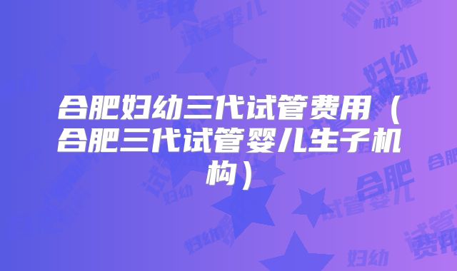 合肥妇幼三代试管费用(合肥三代试管婴儿生子机构)