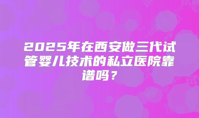 2025年在西安做三代试管婴儿技术的私立医院靠谱吗？