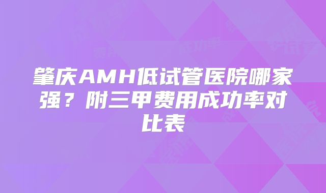 肇庆AMH低试管医院哪家强?附三甲费用成功率对比表