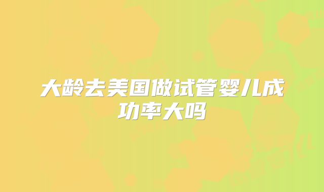 大龄去美国做试管婴儿成功率大吗