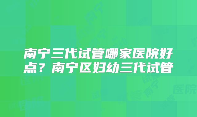 南宁三代试管哪家医院好点？南宁区妇幼三代试管