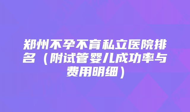 郑州不孕不育私立医院排名（附试管婴儿成功率与费用明细）