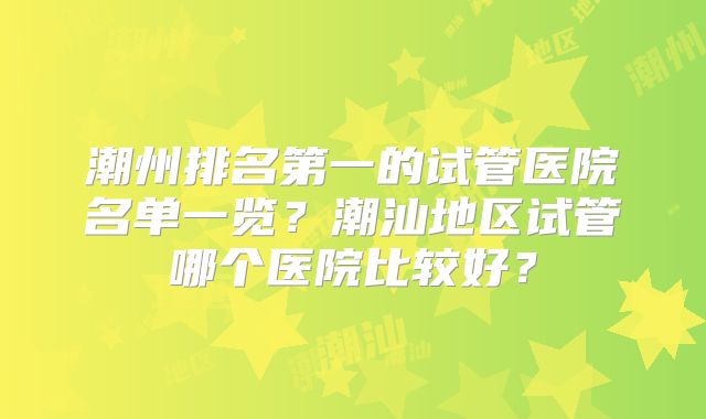 潮州排名第一的试管医院名单一览？潮汕地区试管哪个医院比较好？