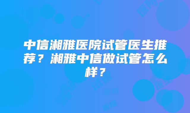 中信湘雅医院试管医生推荐?湘雅中信做试管怎么样?