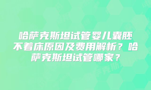 哈萨克斯坦试管婴儿囊胚不着床原因及费用解析?哈萨克斯坦试管哪家?