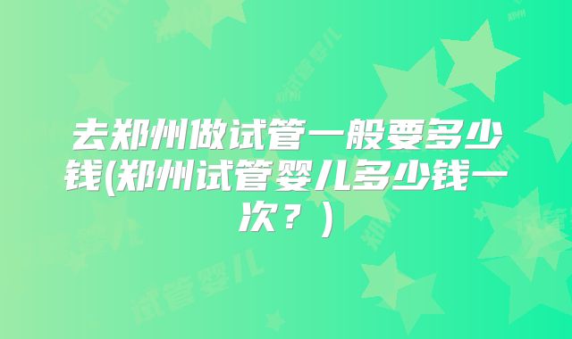 去郑州做试管一般要多少钱(郑州试管婴儿多少钱一次?)
