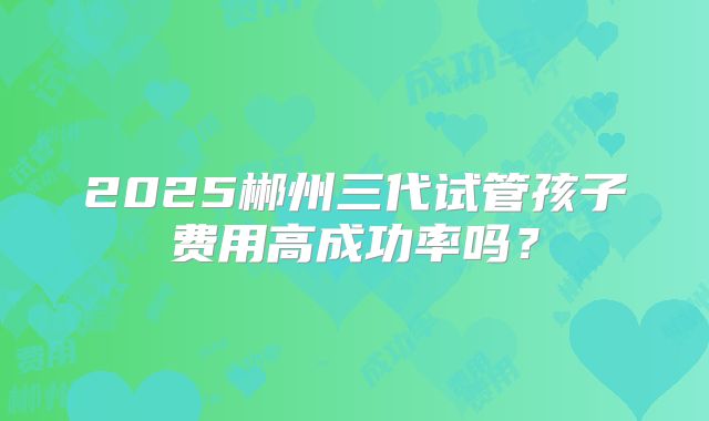 2025郴州三代试管孩子费用高成功率吗?
