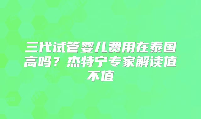 三代试管婴儿费用在泰国高吗?杰特宁专家解读值不值