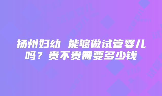 扬州妇幼 能够做试管婴儿吗?贵不贵需要多少钱