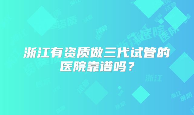 浙江有资质做三代试管的医院靠谱吗？